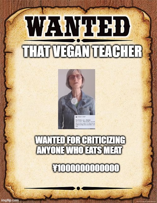 wanted poster | THAT VEGAN TEACHER; WANTED FOR CRITICIZING ANYONE WHO EATS MEAT; ¥1000000000000 | image tagged in wanted poster | made w/ Imgflip meme maker