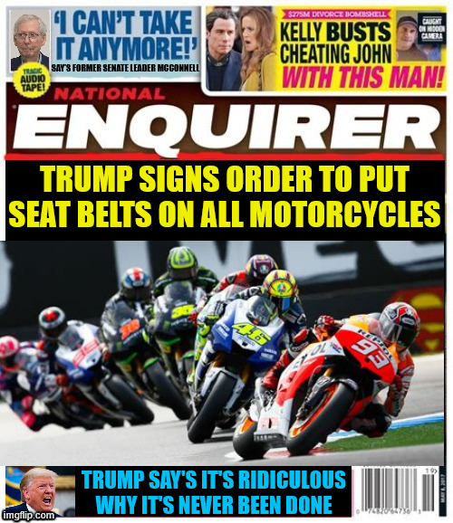 National Enquirer Trump motorcycles to require seat belts | TRUMP SIGNS ORDER TO PUT SEAT BELTS ON ALL MOTORCYCLES; TRUMP SAY'S IT'S RIDICULOUS WHY IT'S NEVER BEEN DONE | image tagged in national enquirer trump motorcycles to require seat belts,next screen doors on all submarines,maga maniac,dump trump | made w/ Imgflip meme maker