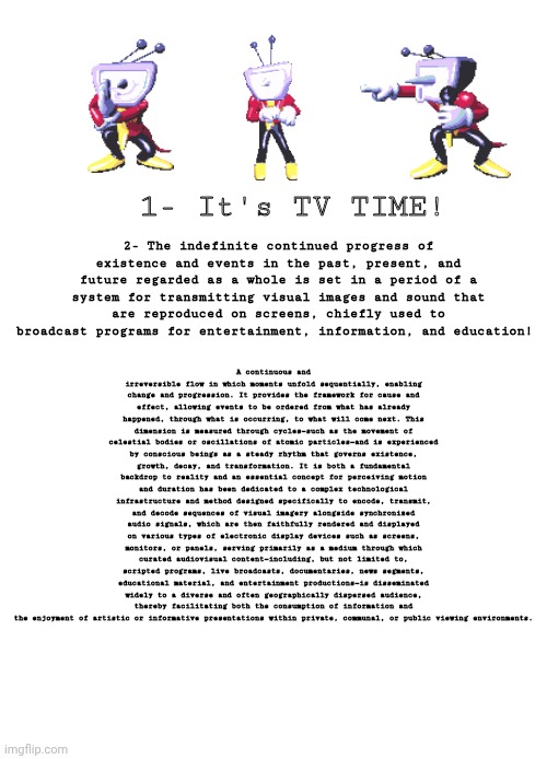 Tenna "ITS TV TIME" | 2- The indefinite continued progress of existence and events in the past, present, and future regarded as a whole is set in a period of a system for transmitting visual images and sound that are reproduced on screens, chiefly used to broadcast programs for entertainment, information, and education! 1- It's TV TIME! A continuous and irreversible flow in which moments unfold sequentially, enabling change and progression. It provides the framework for cause and effect, allowing events to be ordered from what has already happened, through what is occurring, to what will come next. This dimension is measured through cycles—such as the movement of celestial bodies or oscillations of atomic particles—and is experienced by conscious beings as a steady rhythm that governs existence, growth, decay, and transformation. It is both a fundamental backdrop to reality and an essential concept for perceiving motion and duration has been dedicated to a complex technological infrastructure and method designed specifically to encode, transmit, and decode sequences of visual imagery alongside synchronized audio signals, which are then faithfully rendered and displayed on various types of electronic display devices such as screens, monitors, or panels, serving primarily as a medium through which curated audiovisual content—including, but not limited to, scripted programs, live broadcasts, documentaries, news segments, educational material, and entertainment productions—is disseminated widely to a diverse and often geographically dispersed audience, thereby facilitating both the consumption of information and the enjoyment of artistic or informative presentations within private, communal, or public viewing environments. | image tagged in tenna,deltarune,it's tv time,meme | made w/ Imgflip meme maker