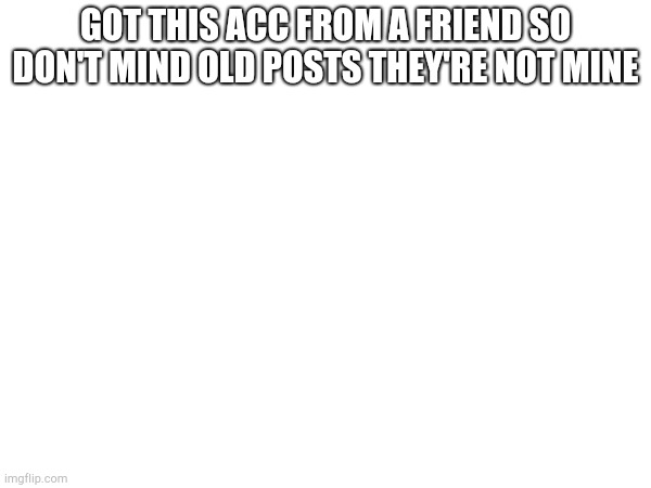 , | GOT THIS ACC FROM A FRIEND SO DON'T MIND OLD POSTS THEY'RE NOT MINE | made w/ Imgflip meme maker