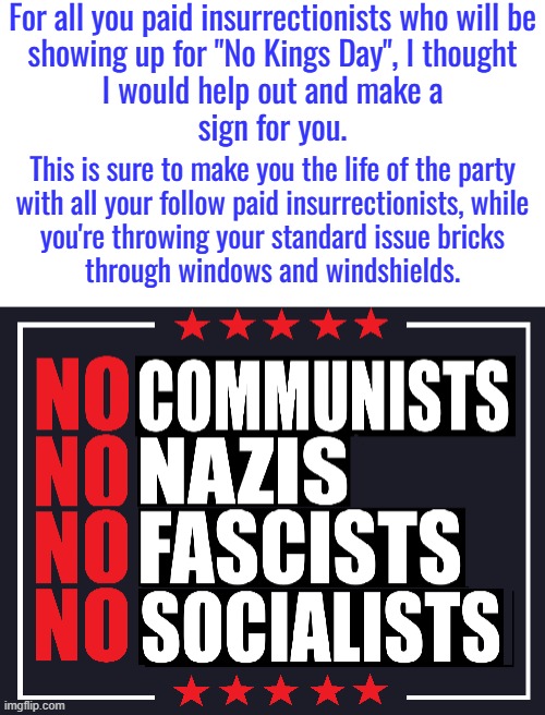 You might also want to study history a wee bit.  Nazism and fascism are just variations of socialism. | For all you paid insurrectionists who will be
showing up for "No Kings Day", I thought
I would help out and make a
sign for you. This is sure to make you the life of the party
with all your follow paid insurrectionists, while
you're throwing your standard issue bricks
through windows and windshields. | image tagged in no socialism,no nazism,no fascism,no communism,no oligarchies,no leftists | made w/ Imgflip meme maker