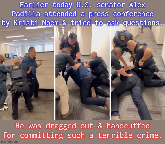 At least she didn't shoot him. | Earlier today U.S. senator Alex Padilla attended a press conference by Kristi Noem & tried to ask questions. He was dragged out & handcuffed for committing such a terrible crime. | image tagged in sen padilla arrest,fascism,scumbag republicans,breaking news | made w/ Imgflip meme maker
