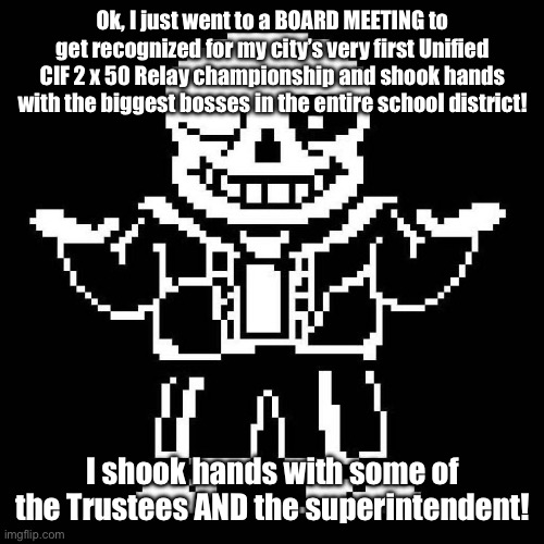 Brother in Christ, this is the best day! | Ok, I just went to a BOARD MEETING to get recognized for my city’s very first Unified CIF 2 x 50 Relay championship and shook hands with the biggest bosses in the entire school district! I shook hands with some of the Trustees AND the superintendent! | image tagged in sans undertale | made w/ Imgflip meme maker