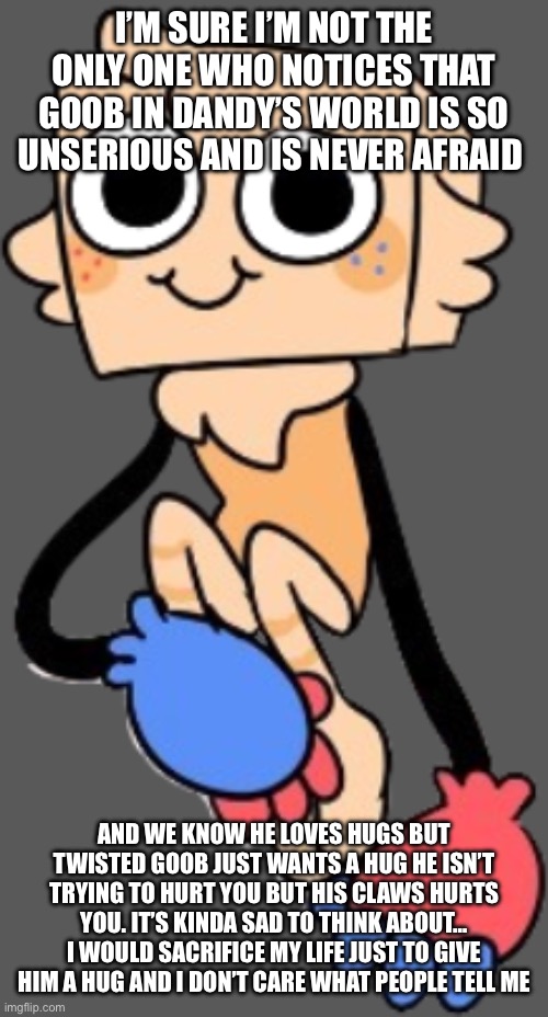 One of my favorite characters in dandy’s world :3 | I’M SURE I’M NOT THE ONLY ONE WHO NOTICES THAT GOOB IN DANDY’S WORLD IS SO UNSERIOUS AND IS NEVER AFRAID; AND WE KNOW HE LOVES HUGS BUT TWISTED GOOB JUST WANTS A HUG HE ISN’T TRYING TO HURT YOU BUT HIS CLAWS HURTS YOU. IT’S KINDA SAD TO THINK ABOUT… I WOULD SACRIFICE MY LIFE JUST TO GIVE HIM A HUG AND I DON’T CARE WHAT PEOPLE TELL ME | image tagged in dandy's world | made w/ Imgflip meme maker