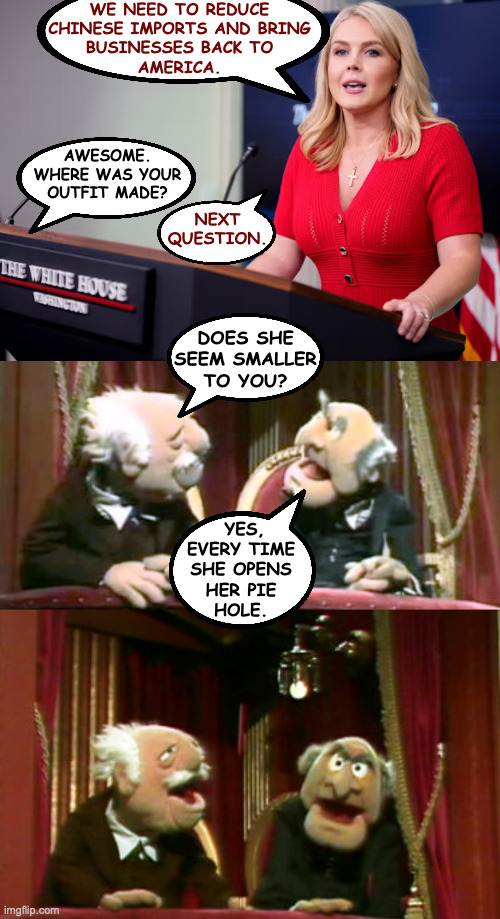 Karoline Leav-ocrite. | WE NEED TO REDUCE
CHINESE IMPORTS AND BRING
BUSINESSES BACK TO
AMERICA. AWESOME.
WHERE WAS YOUR
OUTFIT MADE? NEXT QUESTION. DOES SHE
SEEM SMALLER
TO YOU? YES,
EVERY TIME
SHE OPENS
HER PIE
HOLE. | image tagged in statler and waldorf template,memes | made w/ Imgflip meme maker