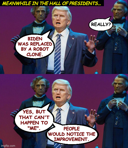 Imagine walking into the Hall of Presidents and they're all watching Fox News  ( : | MEANWHILE IN THE HALL OF PRESIDENTS... REALLY? BIDEN
WAS REPLACED
BY A ROBOT
CLONE. YES, BUT
THAT CAN'T
HAPPEN TO
"ME". PEOPLE
WOULD NOTICE THE
IMPROVEMENT. | image tagged in memes,hall of presidents,i robot | made w/ Imgflip meme maker
