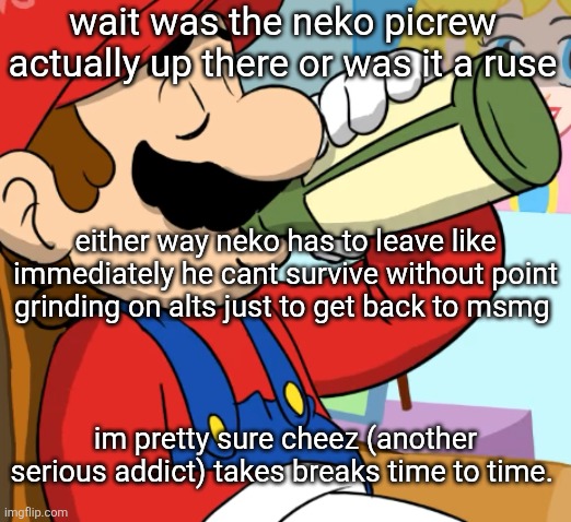 not sure about emosnake tho he's on every day | wait was the neko picrew actually up there or was it a ruse; either way neko has to leave like immediately he cant survive without point grinding on alts just to get back to msmg; im pretty sure cheez (another serious addict) takes breaks time to time. | image tagged in mario drinking | made w/ Imgflip meme maker