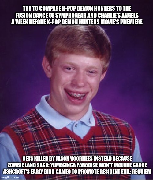 Bad Luck Brian | TRY TO COMPARE K-POP DEMON HUNTERS TO THE FUSION DANCE OF SYMPHOGEAR AND CHARLIE'S ANGELS A WEEK BEFORE K-POP DEMON HUNTERS MOVIE'S PREMIERE; GETS KILLED BY JASON VOORHEES INSTEAD BECAUSE ZOMBIE LAND SAGA: YUMEGINGA PARADISE WON'T INCLUDE GRACE ASHCROFT'S EARLY BIRD CAMEO TO PROMOTE RESIDENT EVIL: REQUIEM | image tagged in memes,bad luck brian,friday the 13th,k-pop,resident evil,charlie's angels | made w/ Imgflip meme maker