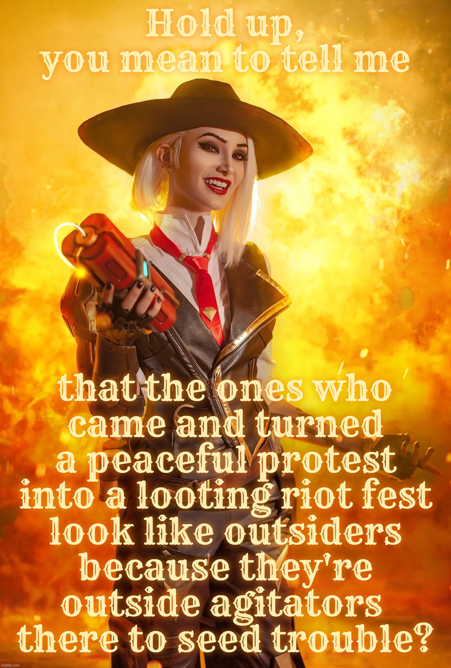 Hold up,
you mean to tell me; that the ones who
came and turned a peaceful protest into a looting riot fest
look like outsiders
because they're
outside agitators 
there to seed trouble? | made w/ Imgflip meme maker