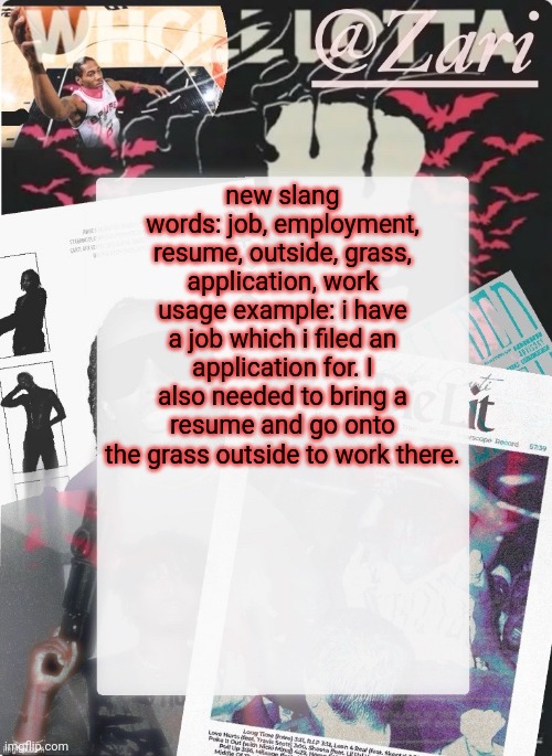zari.'s 10th announcement template (ty cinna) | new slang words: job, employment, resume, outside, grass, application, work
usage example: i have a job which i filed an application for. I also needed to bring a resume and go onto the grass outside to work there. | image tagged in zari 's 10th announcement template ty cinna | made w/ Imgflip meme maker