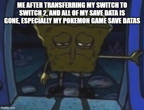 Switch 2 transferring | ME AFTER TRANSFERRING MY SWITCH TO SWITCH 2, AND ALL OF MY SAVE DATA IS GONE, ESPECIALLY MY POKEMON GAME SAVE DATAS | image tagged in sad spongebob | made w/ Imgflip meme maker