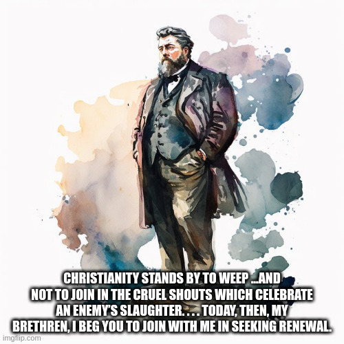 Spurgeon | CHRISTIANITY STANDS BY TO WEEP ...AND NOT TO JOIN IN THE CRUEL SHOUTS WHICH CELEBRATE AN ENEMY’S SLAUGHTER. . . . TODAY, THEN, MY BRETHREN, I BEG YOU TO JOIN WITH ME IN SEEKING RENEWAL. | image tagged in war | made w/ Imgflip meme maker