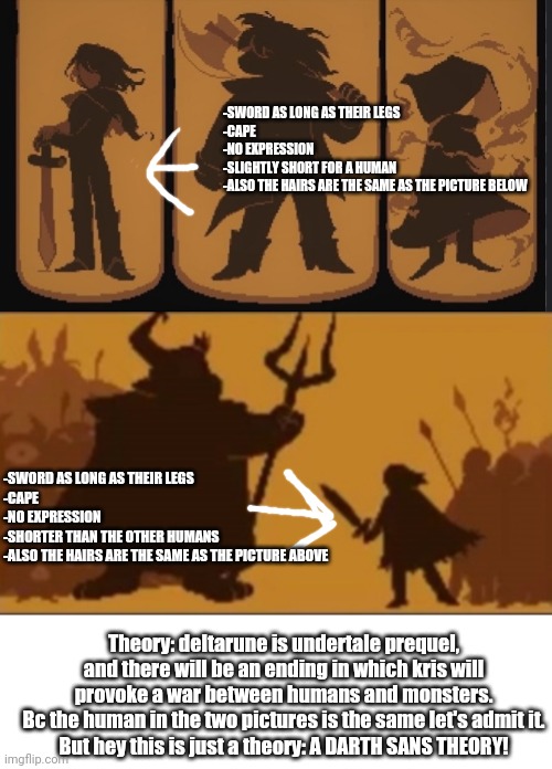 New theory just dropped like a nuke | -SWORD AS LONG AS THEIR LEGS
-CAPE
-NO EXPRESSION
-SLIGHTLY SHORT FOR A HUMAN
-ALSO THE HAIRS ARE THE SAME AS THE PICTURE BELOW; -SWORD AS LONG AS THEIR LEGS
-CAPE
-NO EXPRESSION
-SHORTER THAN THE OTHER HUMANS
-ALSO THE HAIRS ARE THE SAME AS THE PICTURE ABOVE; Theory: deltarune is undertale prequel, and there will be an ending in which kris will provoke a war between humans and monsters.
Bc the human in the two pictures is the same let's admit it.
But hey this is just a theory: A DARTH SANS THEORY! | made w/ Imgflip meme maker