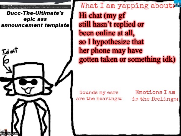 Ducc-The-Ultimate's epic ass announcement template | Hi chat (my gf still hasn’t replied or been online at all, so I hypothesize that her phone may have gotten taken or something idk) | image tagged in ducc-the-ultimate's epic ass announcement template | made w/ Imgflip meme maker