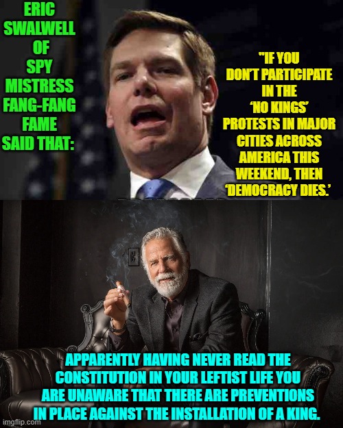Has any leftist ever really read the Constitution or are they too busy using it as their toilet paper? | ERIC SWALWELL  OF SPY MISTRESS FANG-FANG FAME SAID THAT:; "IF YOU DON’T PARTICIPATE IN THE ‘NO KINGS’ PROTESTS IN MAJOR CITIES ACROSS AMERICA THIS WEEKEND, THEN ‘DEMOCRACY DIES.’; APPARENTLY HAVING NEVER READ THE CONSTITUTION IN YOUR LEFTIST LIFE YOU ARE UNAWARE THAT THERE ARE PREVENTIONS IN PLACE AGAINST THE INSTALLATION OF A KING. | image tagged in yep | made w/ Imgflip meme maker