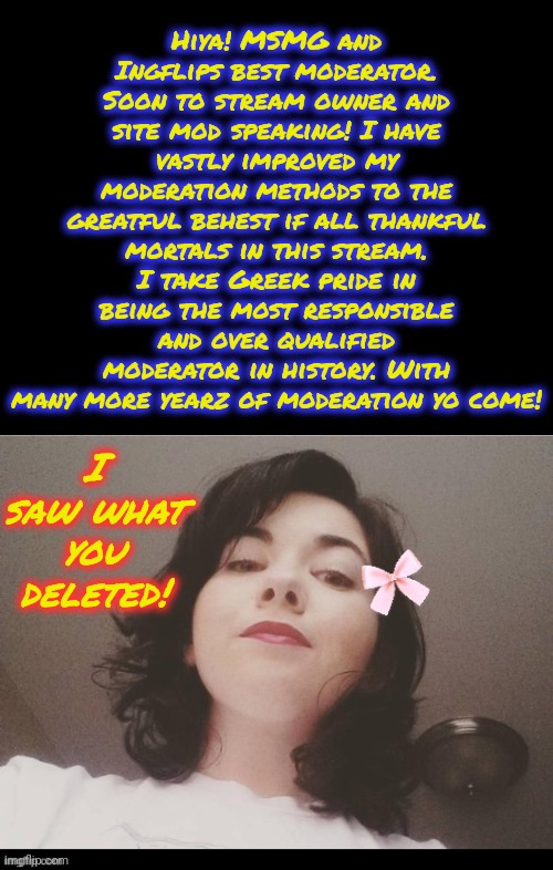 Praise Memeus! | Hiya! MSMG and Ingflips best moderator. Soon to stream owner and site mod speaking! I have vastly improved my moderation methods to the greatful behest if all thankful mortals in this stream. I take Greek pride in being the most responsible and over qualified moderator in history. With many more yearz of moderation yo come! I saw what you deleted! | image tagged in memez,memeus | made w/ Imgflip meme maker