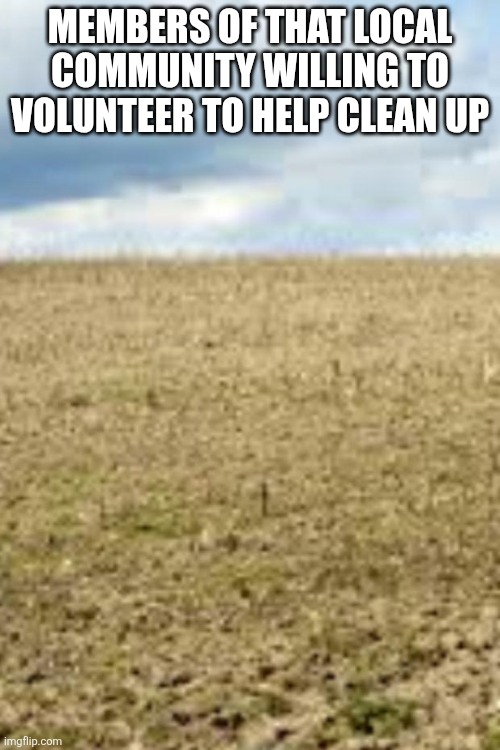 Empty field | MEMBERS OF THAT LOCAL COMMUNITY WILLING TO VOLUNTEER TO HELP CLEAN UP | image tagged in empty field | made w/ Imgflip meme maker