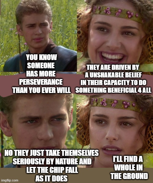 Anakin Padme 4 Panel | YOU KNOW
SOMEONE 
HAS MORE 
PERSEVERANCE 
THAN YOU EVER WILL; THEY ARE DRIVEN BY 
A UNSHAKABLE BELIEF
IN THEIR CAPACITY TO DO
SOMETHING BENEFICIAL 4 ALL; NO THEY JUST TAKE THEMSELVES 
SERIOUSLY BY NATURE AND
LET THE CHIP FALL
AS IT DOES; I'LL FIND A 
WHOLE IN
 THE GROUND | image tagged in anakin padme 4 panel | made w/ Imgflip meme maker
