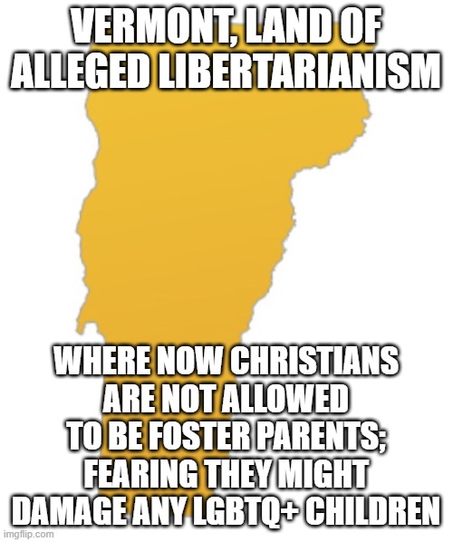 Oh Vermont- how low hast thou fallen | VERMONT, LAND OF ALLEGED LIBERTARIANISM; WHERE NOW CHRISTIANS ARE NOT ALLOWED TO BE FOSTER PARENTS; FEARING THEY MIGHT DAMAGE ANY LGBTQ+ CHILDREN | image tagged in vermont | made w/ Imgflip meme maker