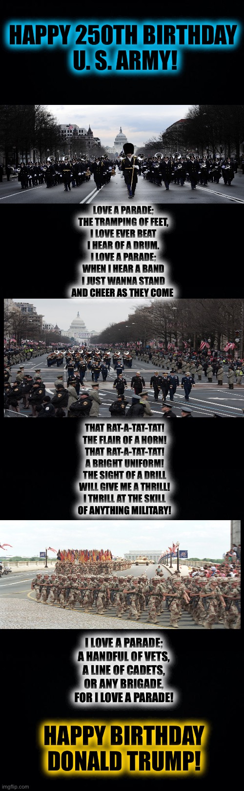 Happy 250th Birthday U. S. ARMY! | HAPPY 250TH BIRTHDAY 
U. S. ARMY! LOVE A PARADE;
THE TRAMPING OF FEET,
I LOVE EVER BEAT
I HEAR OF A DRUM.
I LOVE A PARADE;
WHEN I HEAR A BAND
I JUST WANNA STAND
AND CHEER AS THEY COME; THAT RAT-A-TAT-TAT!
THE FLAIR OF A HORN!
THAT RAT-A-TAT-TAT!
A BRIGHT UNIFORM!
THE SIGHT OF A DRILL
WILL GIVE ME A THRILL!
I THRILL AT THE SKILL
OF ANYTHING MILITARY! I LOVE A PARADE;
A HANDFUL OF VETS,
A LINE OF CADETS,
OR ANY BRIGADE,
FOR I LOVE A PARADE! HAPPY BIRTHDAY
DONALD TRUMP! | image tagged in black background | made w/ Imgflip meme maker