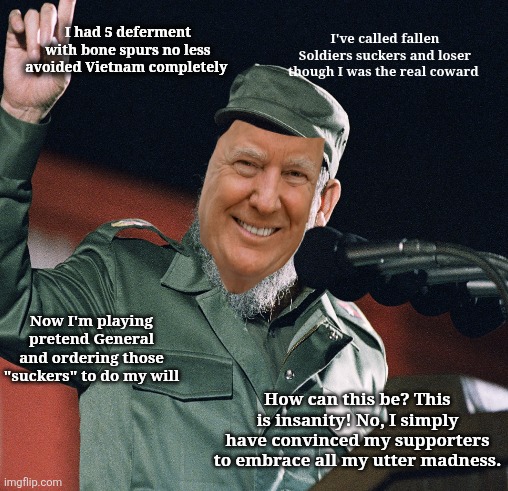 Reality of the unreal | I had 5 deferment with bone spurs no less avoided Vietnam completely; I've called fallen Soldiers suckers and loser though I was the real coward; Now I'm playing pretend General and ordering those "suckers" to do my will; How can this be? This is insanity! No, I simply have convinced my supporters to embrace all my utter madness. | made w/ Imgflip meme maker