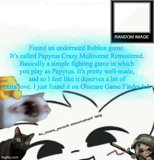 My lil announcement | Found an underrated Roblox game. It’s called Papyrus Crazy Multiverse Remastered. Basically a simple fighting game in which you play as Papyrus. It's pretty well-made, and so I feel like it deserves a bit of extra love. I just found it on Obscure Game Finder lol. | image tagged in my lil announcement | made w/ Imgflip meme maker