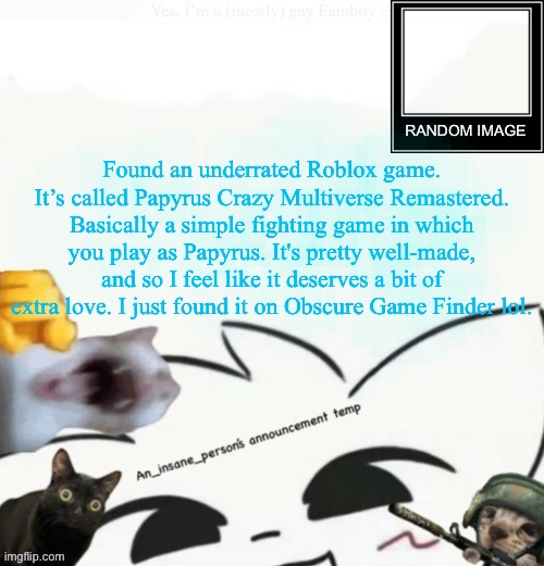 Link in comments (ugh, MSMG user… but I like this one. -Drunk_Spinel) | Found an underrated Roblox game. It’s called Papyrus Crazy Multiverse Remastered. Basically a simple fighting game in which you play as Papyrus. It's pretty well-made, and so I feel like it deserves a bit of extra love. I just found it on Obscure Game Finder lol. | image tagged in my lil announcement,heya kid im the great sans of topic | made w/ Imgflip meme maker