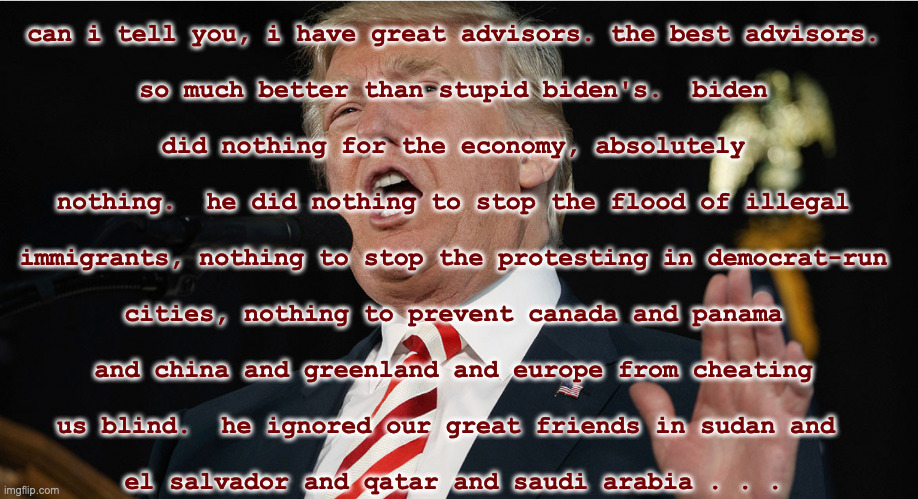 can i tell you, i have great advisors. the best advisors.
 
so much better than stupid biden's.  biden
 
did nothing for the economy, absolu | made w/ Imgflip meme maker