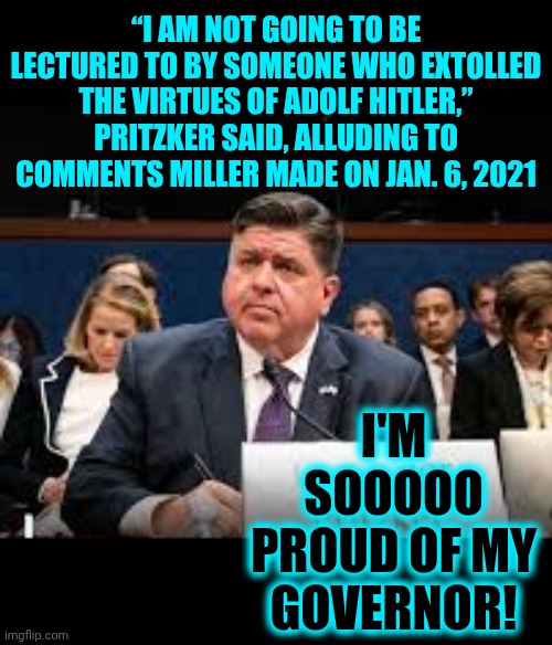 All Maga Has Is A Alternative Facts, Convicted Rapist, Convicted Felon, Incestophile, Adulterer. Funny Cuz It's True | “I AM NOT GOING TO BE LECTURED TO BY SOMEONE WHO EXTOLLED THE VIRTUES OF ADOLF HITLER,”
PRITZKER SAID, ALLUDING TO COMMENTS MILLER MADE ON JAN. 6, 2021; I'M SOOOOO PROUD OF MY GOVERNOR! | image tagged in memes,illinois,maga,trump lies,maga lies,alternative facts | made w/ Imgflip meme maker