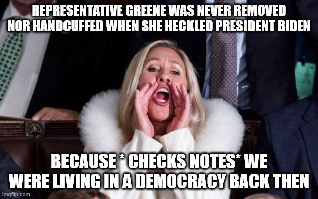 Marjorie Taylor Greene | REPRESENTATIVE GREENE WAS NEVER REMOVED NOR HANDCUFFED WHEN SHE HECKLED PRESIDENT BIDEN; BECAUSE * CHECKS NOTES* WE WERE LIVING IN A DEMOCRACY BACK THEN | image tagged in marjorie taylor greene | made w/ Imgflip meme maker