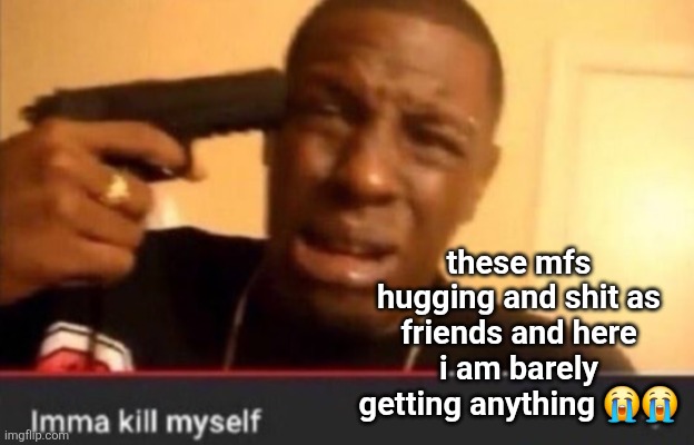 Imma kill myself | these mfs hugging and shit as friends and here i am barely getting anything 😭😭 | image tagged in imma kill myself | made w/ Imgflip meme maker