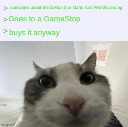 Cat looks inside | complains about the Switch 2 or Mario Kart World's pricing; Goes to a GameStop; buys it anyway | image tagged in cat looks inside | made w/ Imgflip meme maker