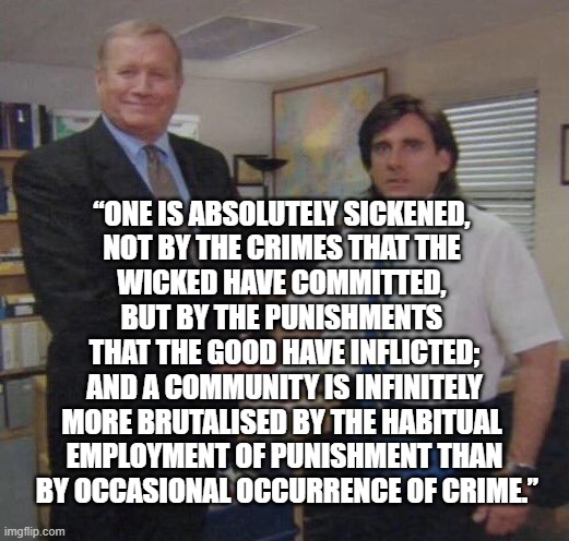 the office congratulations | “ONE IS ABSOLUTELY SICKENED, 
NOT BY THE CRIMES THAT THE 
WICKED HAVE COMMITTED, 
BUT BY THE PUNISHMENTS 
THAT THE GOOD HAVE INFLICTED;
 AND A COMMUNITY IS INFINITELY 
MORE BRUTALISED BY THE HABITUAL 
EMPLOYMENT OF PUNISHMENT THAN
 BY OCCASIONAL OCCURRENCE OF CRIME.” | image tagged in the office congratulations | made w/ Imgflip meme maker
