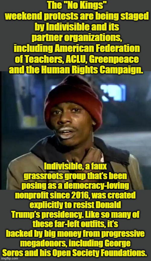 Indivisible,was created in 2016 explicitly to resist Donald Trump’s presidency | The "No Kings" weekend protests are being staged by Indivisible and its partner organizations, including American Federation of Teachers, ACLU, Greenpeace and the Human Rights Campaign. Indivisible, a faux grassroots group that’s been posing as a democracy-loving nonprofit since 2016, was created explicitly to resist Donald Trump’s presidency. Like so many of these far-left outfits, it’s backed by big money from progressive megadonors, including George Soros and his Open Society Foundations. | image tagged in memes,y'all got any more of that | made w/ Imgflip meme maker