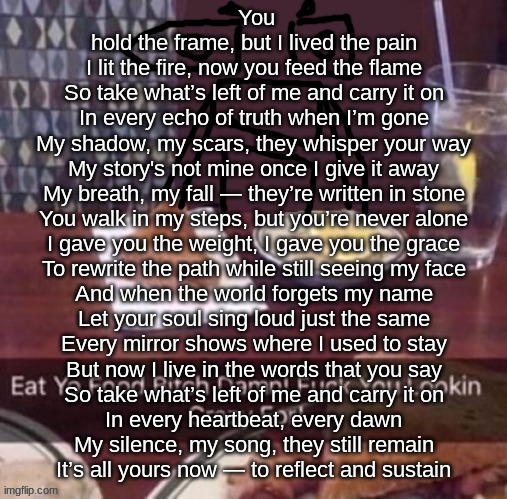 Eat yo food bitch damn | You hold the frame, but I lived the pain
I lit the fire, now you feed the flame


So take what’s left of me and carry it on
In every echo of truth when I’m gone
My shadow, my scars, they whisper your way
My story's not mine once I give it away


My breath, my fall — they’re written in stone
You walk in my steps, but you’re never alone
I gave you the weight, I gave you the grace
To rewrite the path while still seeing my face

And when the world forgets my name
Let your soul sing loud just the same
Every mirror shows where I used to stay
But now I live in the words that you say


So take what’s left of me and carry it on
In every heartbeat, every dawn
My silence, my song, they still remain
It’s all yours now — to reflect and sustain | image tagged in eat yo food bitch damn | made w/ Imgflip meme maker