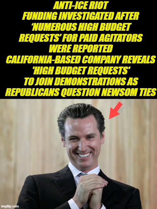 Scheming Gavin Newsom, Aunt Nancy taught him.. | ANTI-ICE RIOT FUNDING INVESTIGATED AFTER ‘NUMEROUS HIGH BUDGET REQUESTS’ FOR PAID AGITATORS WERE REPORTED
CALIFORNIA-BASED COMPANY REVEALS 'HIGH BUDGET REQUESTS' TO JOIN DEMONSTRATIONS AS REPUBLICANS QUESTION NEWSOM TIES | image tagged in scheming gavin newsom | made w/ Imgflip meme maker