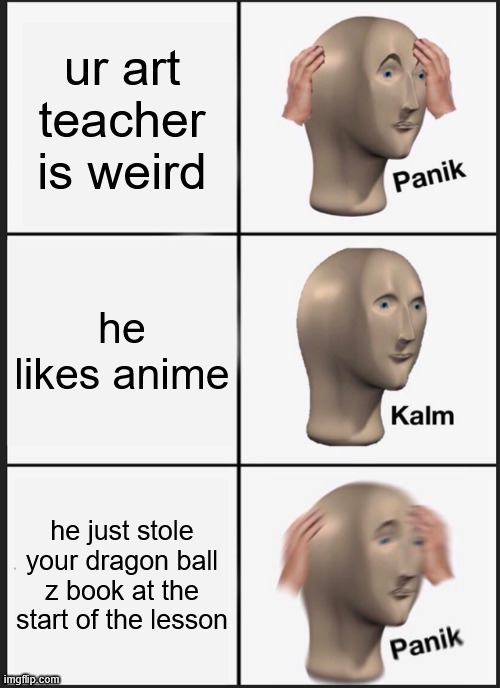 literally in class he saw the book in my bag, took it, read it the whole lesson and gave it back after. | ur art teacher is weird; he likes anime; he just stole your dragon ball z book at the start of the lesson | image tagged in memes,panik kalm panik | made w/ Imgflip meme maker