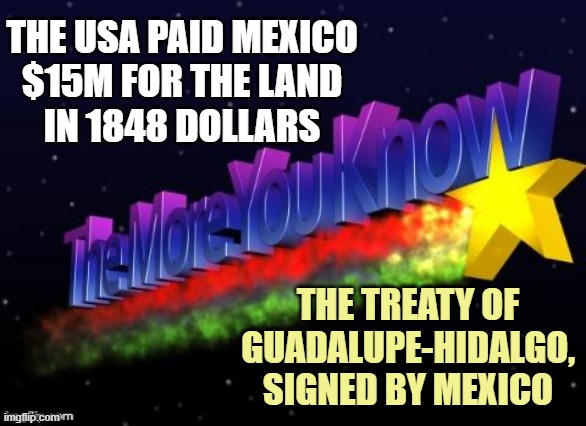 the more you know | THE USA PAID MEXICO
$15M FOR THE LAND
IN 1848 DOLLARS THE TREATY OF GUADALUPE-HIDALGO,
SIGNED BY MEXICO | image tagged in the more you know | made w/ Imgflip meme maker