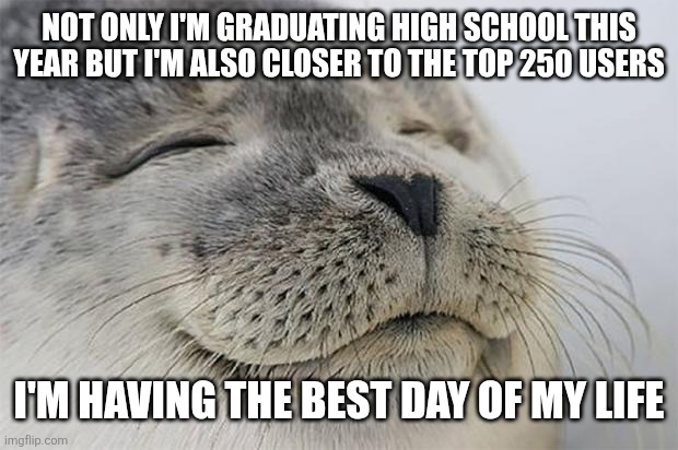 I feel satisfied now | NOT ONLY I'M GRADUATING HIGH SCHOOL THIS YEAR BUT I'M ALSO CLOSER TO THE TOP 250 USERS; I'M HAVING THE BEST DAY OF MY LIFE | image tagged in memes,satisfied seal,top users,finally | made w/ Imgflip meme maker