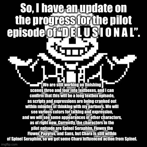 UPDATE 1 | So, I have an update on the progress for the pilot episode of “D E L U S I O N A L”. We are still working on finishing scenes three and four into textboxes, and I can confirm that this will be a long textbox episode, as scripts and expressions are being cranked out within minutes of thinking with my partners. We will see various colors for talking and expression, and we will see some appearances of other characters, as of right now. Currently, the characters in the pilot episode are Spinel Seraphim, Flowey the Flower, Papyrus, and Sans, but Chara is still within of Spinel Seraphim, so we get some Chara influenced action from Spinel. | image tagged in sans undertale | made w/ Imgflip meme maker