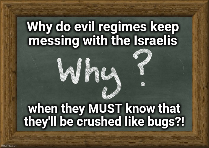 Absolutely indomitable military, intelligence, and intellectual powers, beyond the understanding of their adversaries | Why do evil regimes keep
messing with the Israelis; when they MUST know that
they'll be crushed like bugs?! | image tagged in memes,israel,iran,why,israeli defense forces,mossad | made w/ Imgflip meme maker