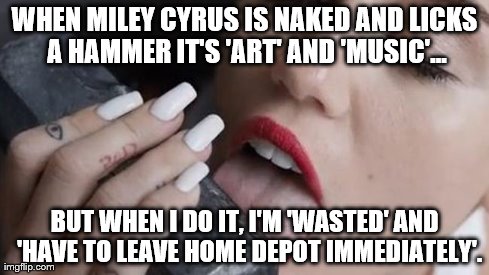 Awkward. | WHEN MILEY CYRUS IS NAKED AND LICKS A HAMMER IT'S 'ART' AND 'MUSIC'... BUT WHEN I DO IT, I'M 'WASTED' AND  'HAVE TO LEAVE HOME DEPOT IMMEDIA | image tagged in miley cyrus,memes,funny,celebs | made w/ Imgflip meme maker