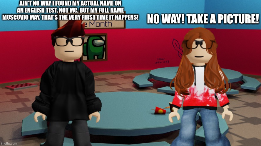 MC found his FULL NAME on an english test (rarest thing ever occuring!) | AIN'T NO WAY I FOUND MY ACTUAL NAME ON AN ENGLISH TEST. NOT MC, BUT MY FULL NAME MOSCOVIO MAY. THAT'S THE VERY FIRST TIME IT HAPPENS! NO WAY! TAKE A PICTURE! | image tagged in mc,cc,english,moscovio may,cc dyne,school | made w/ Imgflip meme maker