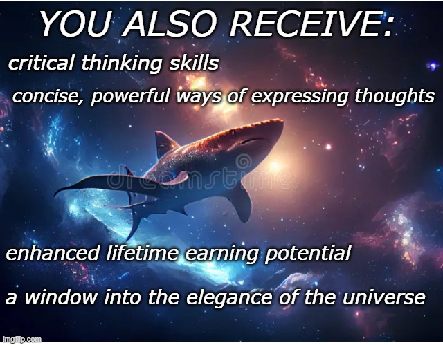 Benefits of math education, continued | YOU ALSO RECEIVE: a window into the elegance of the universe critical thinking skills enhanced lifetime earning potential concise, powerful  | image tagged in space shark,math,school,beauty,power,elegance | made w/ Imgflip meme maker