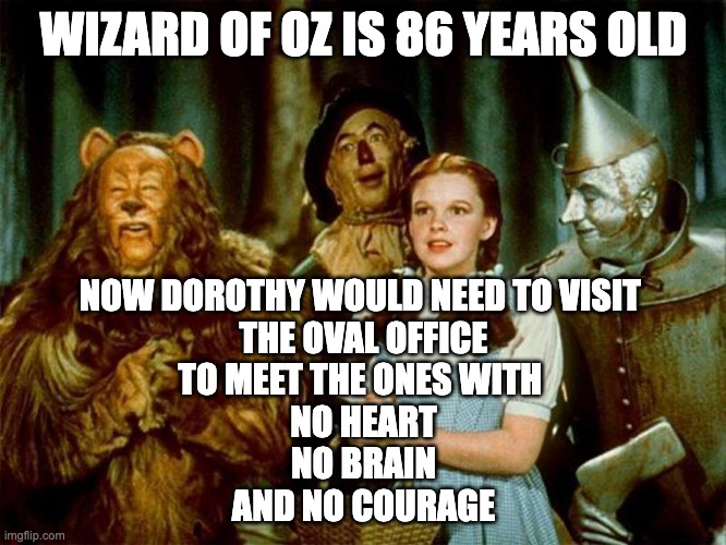 No Heart, No Brain No Courage.... all trump | WIZARD OF OZ IS 86 YEARS OLD; NOW DOROTHY WOULD NEED TO VISIT 
THE OVAL OFFICE
TO MEET THE ONES WITH 
NO HEART
NO BRAIN
AND NO COURAGE | image tagged in wizard of oz | made w/ Imgflip meme maker