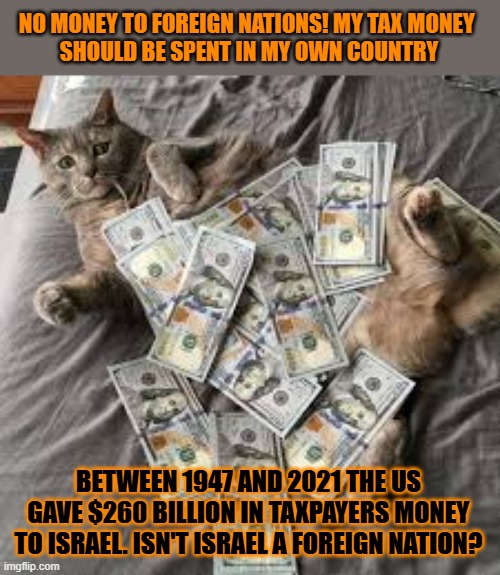 This #lolcat wonders if the US is an Israeli provence or if Israel is a US state | NO MONEY TO FOREIGN NATIONS! MY TAX MONEY 
SHOULD BE SPENT IN MY OWN COUNTRY; BETWEEN 1947 AND 2021 THE US GAVE $260 BILLION IN TAXPAYERS MONEY TO ISRAEL. ISN'T ISRAEL A FOREIGN NATION? | image tagged in hypocrisy,money,foreign policy,lolcat,zionism,usa | made w/ Imgflip meme maker