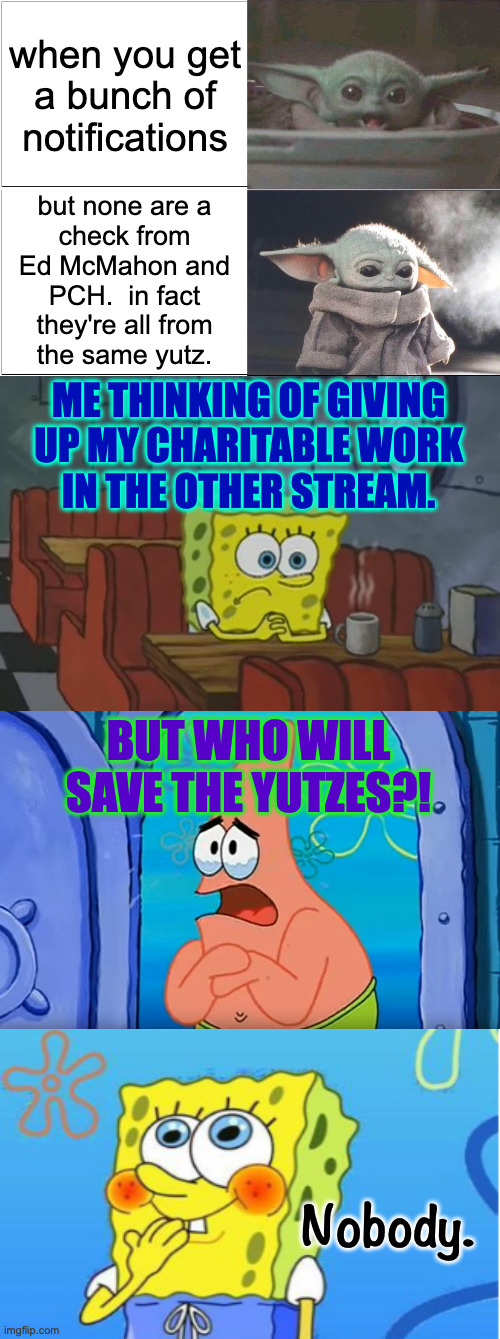 I get a strong sense that Ed doesn't care anymore either. | when you get
a bunch of
notifications; but none are a
check from
Ed McMahon and
PCH.  in fact
they're all from
the same yutz. ME THINKING OF GIVING
UP MY CHARITABLE WORK
IN THE OTHER STREAM. BUT WHO WILL SAVE THE YUTZES?! Nobody. | image tagged in spongebob waiting,spongebob wait for you to get back,spongebob yell/spongebob shy,memes,baby yoda happy sad but jewish,yutzes | made w/ Imgflip meme maker