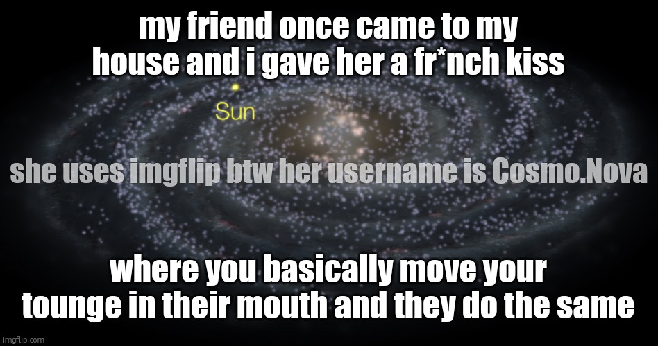 Your exact location but better | my friend once came to my house and i gave her a fr*nch kiss; she uses imgflip btw her username is Cosmo.Nova; where you basically move your tounge in their mouth and they do the same | image tagged in your exact location but better | made w/ Imgflip meme maker