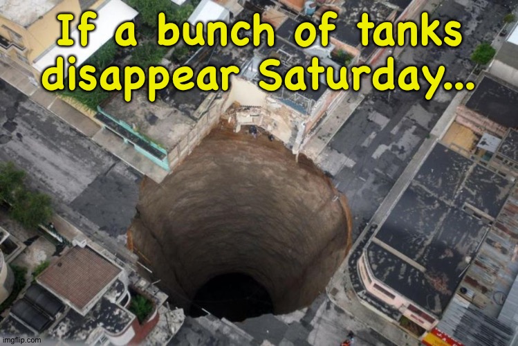 The first one caused this and the rest followed it in. | If a bunch of tanks disappear Saturday... | image tagged in sinkhole | made w/ Imgflip meme maker