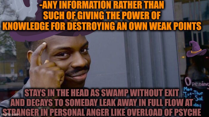 -The info for more. | -ANY INFORMATION RATHER THAN SUCH OF GIVING THE POWER OF KNOWLEDGE FOR DESTROYING AN OWN WEAK POINTS; STAYS IN THE HEAD AS SWAMP WITHOUT EXIT AND DECAYS TO SOMEDAY LEAK AWAY IN FULL FLOW AT STRANGER IN PERSONAL ANGER LIKE OVERLOAD OF PSYCHE | image tagged in memes,roll safe think about it,misinformation,stay at home,drain the swamp,angery boi | made w/ Imgflip meme maker